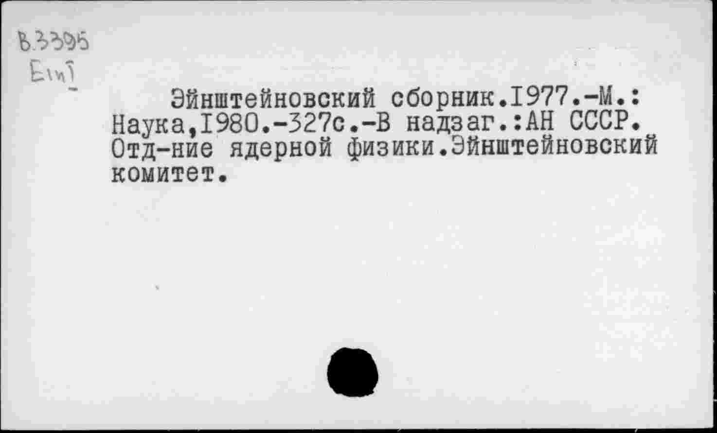 ﻿Ел^5
Эйнштейновский сборник.1977.-М.: Наука,1980.-327с.-В надзаг.:АН СССР. Отд-ние ядерной физики.Эйнштейновский комитет.